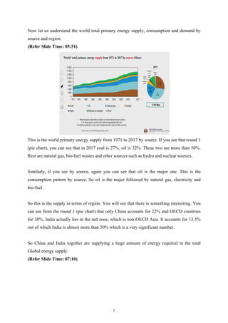 Now let us understand the world total primary energy supply, consumption and demand by
source and region.
(Refer Slide Time: 05:51)
This is the world primary energy supply from 1971 to 2017 by source. If you see that round 1
(pie chart), you can see that in 2017 coal is 27%, oil is 32%. These two are more than 50%.
Rest are natural gas, bio-fuel wastes and other sources such as hydro and nuclear sources.
Similarly, if you see by source, again you can see that oil is the major one. This is the
consumption pattern by source. So oil is the major followed by natural gas, electricity and
bio-fuel.
So this is the supply in terms of region. You will see that there is something interesting. You
can see from the round 1 (pie chart) that only China accounts for 22% and OECD countries
for 38%, India actually lies in the red zone, which is non-OECD Asia. It accounts for 13.5%
out of which India is almost more than 50% which is a very significant number.
So China and India together are supplying a huge amount of energy required in the total
Global energy supply.
(Refer Slide Time: 07:10)
7
 