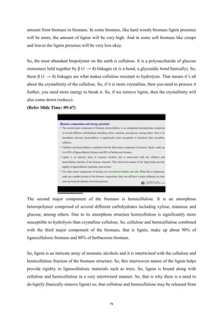 amount from biomass to biomass. In some biomass, like hard woody biomass lignin presence
will be more, the amount of lignin will be very high. And in some soft biomass like creeps
and leaves the lignin presence will be very less okay.
So, the most abundant biopolymer on the earth is cellulose. It is a polysaccharide of glucose
monomers held together by β (1 → 4) linkages (it is a bond, a glycosidic bond basically). So,
these β (1 → 4) linkages are what makes cellulose resistant to hydrolysis. That means it’s all
about the crystallinity of the cellulose. So, if it is more crystalline, then you need to process it
further, you need more energy to break it. So, if we remove lignin, then the crystallinity will
also come down (reduce).
(Refer Slide Time: 09:47)
The second major component of the biomass is hemicellulose. It is an amorphous
heteropolymer comprised of several different carbohydrates including xylose, mannose and
glucose, among others. Due to its amorphous structure hemicellulose is significantly more
susceptible to hydrolysis than crystalline cellulose. So, cellulose and hemicellulose combined
with the third major component of the biomass, that is lignin, make up about 90% of
lignocellulosic biomass and 80% of herbaceous biomass.
So, lignin is an intricate array of aromatic alcohols and it is intertwined with the cellulose and
hemicellulose fraction of the biomass structure. So, this interwoven nature of the lignin helps
provide rigidity to lignocellulosic materials such as trees. So, lignin is bound along with
cellulose and hemicellulose in a very intertwined manner. So, that is why there is a need to
de-lignify (basically remove lignin) so, that cellulose and hemicellulose may be released from
79
 