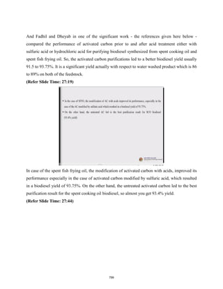 And Fadhil and Dheyab in one of the significant work - the references given here below -
compared the performance of activated carbon prior to and after acid treatment either with
sulfuric acid or hydrochloric acid for purifying biodiesel synthesized from spent cooking oil and
spent fish frying oil. So, the activated carbon purifications led to a better biodiesel yield usually
91.5 to 93.75%. It is a significant yield actually with respect to water washed product which is 86
to 89% on both of the feedstock.
(Refer Slide Time: 27:19)
In case of the spent fish frying oil, the modification of activated carbon with acids, improved its
performance especially in the case of activated carbon modified by sulfuric acid, which resulted
in a biodiesel yield of 93.75%. On the other hand, the untreated activated carbon led to the best
purification result for the spent cooking oil biodiesel, so almost you get 93.4% yield.
(Refer Slide Time: 27:44)
799
 