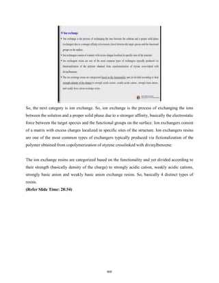 So, the next category is ion exchange. So, ion exchange is the process of exchanging the ions
between the solution and a proper solid phase due to a stronger affinity, basically the electrostatic
force between the target species and the functional groups on the surface. Ion exchangers consist
of a matrix with excess charges localized in specific sites of the structure. Ion exchangers resins
are one of the most common types of exchangers typically produced via fictionalization of the
polymer obtained from copolymerization of styrene crosslinked with divinylbenzene.
The ion exchange resins are categorized based on the functionality and yet divided according to
their strength (basically density of the charge) to strongly acidic cation, weakly acidic cations,
strongly basic anion and weakly basic anion exchange resins. So, basically 4 distinct types of
resins.
(Refer Slide Time: 28:34)
800
 