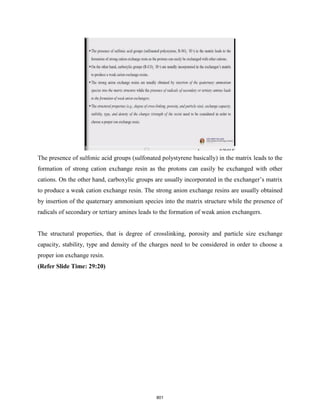 The presence of sulfonic acid groups (sulfonated polystyrene basically) in the matrix leads to the
formation of strong cation exchange resin as the protons can easily be exchanged with other
cations. On the other hand, carboxylic groups are usually incorporated in the exchanger’s matrix
to produce a weak cation exchange resin. The strong anion exchange resins are usually obtained
by insertion of the quaternary ammonium species into the matrix structure while the presence of
radicals of secondary or tertiary amines leads to the formation of weak anion exchangers.
The structural properties, that is degree of crosslinking, porosity and particle size exchange
capacity, stability, type and density of the charges need to be considered in order to choose a
proper ion exchange resin.
(Refer Slide Time: 29:20)
801
 