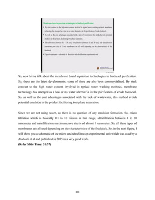 So, now let us talk about the membrane based separation technologies in biodiesel purification.
So, these are the latest developments; some of these are also been commercialized. By stark
contrast to the high water content involved in typical water washing methods, membrane
technology has emerged as a low or no water alternative in the purification of crude biodiesel.
So, as well as the cost advantages associated with the lack of wastewater, this method avoids
potential emulsion in the product facilitating two phase separation.
Since we are not using water, so there is no question of any emulsion formation. So, micro
filtration which is basically 0.1 to 10 micron in that range, ultrafiltration between 1 to 20
nanometer and nanofiltration maximum pore size is of almost 1 nanometer. So, all these types of
membranes are all used depending on the characteristics of the feedstock. So, in the next figure, I
will show you a schematic of the micro and ultrafiltration experimental unit which was used by a
Atadashi et al and published in 2015 in a very good work.
(Refer Slide Time: 31:57)
803
 