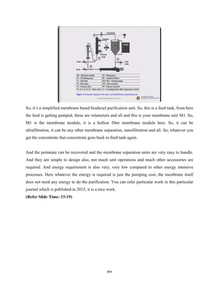 So, it’s a simplified membrane based biodiesel purification unit. So, this is a feed tank, from here
the feed is getting pumped, these are rotameters and all and this is your membrane unit M1. So,
M1 is the membrane module, it is a hollow fiber membrane module here. So, it can be
ultrafiltration, it can be any other membrane separation, nanofiltration and all. So, whatever you
get the concentrate that concentrate goes back to feed tank again.
And the permeate can be recovered and the membrane separation units are very easy to handle.
And they are simple to design also, not much unit operations and much other accessories are
required. And energy requirement is also very, very low compared to other energy intensive
processes. Here whatever the energy is required is just the pumping cost, the membrane itself
does not need any energy to do the purification. You can refer particular work in this particular
journal which is published in 2015, it is a nice work.
(Refer Slide Time: 33:19)
804
 