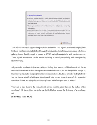 Then we will talk about organic and polymeric membranes. The organic membranes employed in
biodiesel purification include Polysulfone, polyamide, and polycarbonate, regenerated celluloses,
polyvinylidene fluoride which is known as PVDF and polyacrylonitrile with varying success.
These organic membranes can be sorted according to their hydrophilicity and corresponding
hydrophobicity.
A hydrophilic membrane is less susceptible to fouling from a variety of biorefinery feeds due to
the water content but is more susceptible to deformation due to pH and temperature swings. A
hydrophobic material is more useful for the separation of oils. So, based upon the hydrophobicity
you can choose actually what is your intention and what you are going to remove? Are you going
to remove alcohol, are you going to remove glycerol and where you want to remove?
You want to pass them to the permeate side or you want to retain them on the surface of the
membrane? All these things has to be pre decided before you go for designing of a membrane
unit.
(Refer Slide Time: 34:20)
805
 