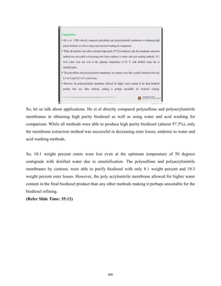 So, let us talk about applications. He et al directly compared polysulfone and polyacrylonitrile
membranes in obtaining high purity biodiesel as well as using water and acid washing for
comparison. While all methods were able to produce high purity biodiesel (almost 97.5%), only
the membrane extraction method was successful in decreasing ester losses, endemic to water and
acid washing methods.
So, 10.1 weight percent esters were lost even at the optimum temperature of 50 degrees
centigrade with distilled water due to emulsification. The polysulfone and polyacrylonitrile
membranes by contrast, were able to purify biodiesel with only 8.1 weight percent and 10.3
weight percent ester losses. However, the poly acrylonitrile membrane allowed for higher water
content in the final biodiesel product than any other methods making it perhaps unsuitable for the
biodiesel refining.
(Refer Slide Time: 35:12)
806
 