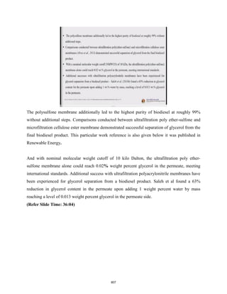 The polysulfone membrane additionally led to the highest purity of biodiesel at roughly 99%
without additional steps. Comparisons conducted between ultrafiltration poly ether-sulfone and
microfiltration cellulose ester membrane demonstrated successful separation of glycerol from the
final biodiesel product. This particular work reference is also given below it was published in
Renewable Energy.
And with nominal molecular weight cutoff of 10 kilo Dalton, the ultrafiltration poly ether-
sulfone membrane alone could reach 0.02% weight percent glycerol in the permeate, meeting
international standards. Additional success with ultrafiltration polyacrylonitrile membranes have
been experienced for glycerol separation from a biodiesel product. Saleh et al found a 63%
reduction in glycerol content in the permeate upon adding 1 weight percent water by mass
reaching a level of 0.013 weight percent glycerol in the permeate side.
(Refer Slide Time: 36:04)
807
 
