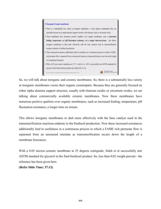 So, we will talk about inorganic and ceramic membranes. So, there is a substantially less variety
in inorganic membranes versus their organic counterparts. Because they are generally focused on
either alpha alumina support structure, usually with titanium oxides or zirconium oxides, we are
talking about commercially available ceramic membranes. Now these membranes have
numerous positive qualities over organic membranes, such as increased fouling, temperature, pH
fluctuation resistance, a longer time on stream.
This allows inorganic membranes to deal more effectively with the base catalyst used in the
transesterification reactions endemic to the biodiesel production. Now these increased resistances
additionally lend to usefulness in a continuous process in which a FAME rich permeate flow is
separated from an unreacted retentate as transesterification occurs down the length of a
membrane bioreactor.
With a 0.05 micron ceramic membrane at 25 degrees centigrade, Saleh et al successfully met
ASTM standard for glycerol in the final biodiesel product. So, less than 0.02 weight percent - the
reference has been given here.
(Refer Slide Time: 37:12)
808
 