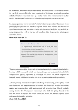 the interlinking bond that was present previously. So, that cellulose will be more accessible
for hydrolysis purposes. The other minor components of the biomass are extractives/volatiles
and ash. While these components make up a smaller portion of the biomass composition, they
can still have a major influence on what ends up being the optimal conversion process.
So, please again note that the amount of volatiles/extractives present and the amount of ash
present plays a significant role. If there is huge ash present in the biomass, then they are not
good for certain particular processing, whether it is the thermochemical or biochemical. So,
every component has a role to play and will somehow effect the conversion technology or
conversion process.
(Refer Slide Time: 11:37)
The components comprising the extractives/volatiles include both water and ethanol solubles.
So, water soluble compounds include non-structural, sugars and proteins and ethanol soluble
compounds are typically represented by chlorophyll and waxes. Ash, which comprises the
inorganic content in biomass can be intrinsic to the biomass or added anthropogenically.
Anthropogenically means man-made (basically during the processing), so it is getting added
from the outside, it is not present inside the biomass. So, intrinsic ash includes material like
calcium and potassium ions, while anthropogenic ash is mostly silica. Silica is basically
coming from the dirt. When you are processing it in the field, it is getting dumped on the
field. So, you are taking it out. So, silica is coming into picture, that is how it is getting added
anthropogenically during harvesting.
(Refer Slide Time: 12:29)
80
 