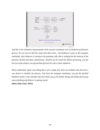 And this is the schematic representation of the ceramic membrane unit for biodiesel purification
process. So you can see that the crude acid alkyl esters - the biodiesel, it goes to the inorganic
membrane, then whatever is coming to the permeate side, that is nothing but the removal of the
glycerol, alcohol and other contaminants. Alcohol can be stored for further processing, you get
the recovered catalyst, you get purified glycerol for sale to other industries.
Please understand, again I am telling this is not a single unit, there are multiple units here but it
was shown to simplify the process. And from the inorganic membrane, you get the purified
biodiesel mostly in the retentate side and which can go for further drying and further processing
some polishing step before it is getting stored.
(Refer Slide Time: 38:01)
809
 