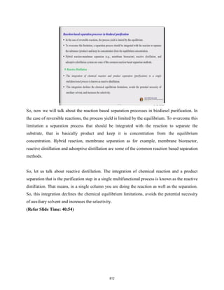 So, now we will talk about the reaction based separation processes in biodiesel purification. In
the case of reversible reactions, the process yield is limited by the equilibrium. To overcome this
limitation a separation process that should be integrated with the reaction to separate the
substrate, that is basically product and keep it is concentration from the equilibrium
concentration. Hybrid reaction, membrane separation as for example, membrane bioreactor,
reactive distillation and adsorptive distillation are some of the common reaction based separation
methods.
So, let us talk about reactive distillation. The integration of chemical reaction and a product
separation that is the purification step in a single multifunctional process is known as the reactive
distillation. That means, in a single column you are doing the reaction as well as the separation.
So, this integration declines the chemical equilibrium limitations, avoids the potential necessity
of auxiliary solvent and increases the selectivity.
(Refer Slide Time: 40:54)
812
 