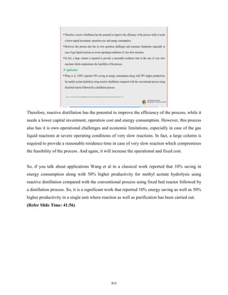 Therefore, reactive distillation has the potential to improve the efficiency of the process, while it
needs a lower capital investment, operation cost and energy consumption. However, this process
also has it is own operational challenges and economic limitations, especially in case of the gas
liquid reactions at severe operating conditions of very slow reactions. In fact, a large column is
required to provide a reasonable residence time in case of very slow reaction which compromises
the feasibility of the process. And again, it will increase the operational and fixed cost.
So, if you talk about applications Wang et al in a classical work reported that 10% saving in
energy consumption along with 50% higher productivity for methyl acetate hydrolysis using
reactive distillation compared with the conventional process using fixed bed reactor followed by
a distillation process. So, it is a significant work that reported 10% energy saving as well as 50%
higher productivity in a single unit where reaction as well as purification has been carried out.
(Refer Slide Time: 41:56)
813
 
