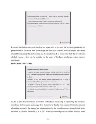 Reactive distillation using acid catalyst has a potential to be used for biodiesel production or
pretreatment of feedstock with a very high free fatty acid content. Various designs have been
studied to maximize the reaction rate and biodiesel yield. It is noteworthy that the downstream
alcohol recovery step can be avoided in the case of biodiesel production using reactive
distillation.
(Refer Slide Time: 42:19)
So, let us talk about membrane bioreactors for biodiesel processing. In optimizing the inorganic
membrane for bioreactor technology three factors have thus far been studied. First is the amount
of catalyst, second is the appropriate residence time for the complete conversion and third is the
methanol to oil ratio. Baroutian et al in 2011 tested potassium hydroxide catalyst loadings up to
814
 