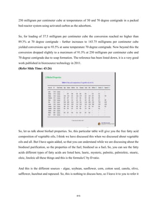 250 milligram per centimeter cube at temperatures of 50 and 70 degree centigrade in a packed
bed reactor system using activated carbon as the adsorbent.
So, for loading of 37.5 milligram per centimeter cube the conversion reached no higher than
89.3% at 70 degree centigrade - further increases to 143.75 milligrams per centimeter cube
yielded conversions up to 93.5% at same temperature 70 degree centigrade. Now beyond this the
conversion dropped slightly to a maximum of 91.5% at 250 milligram per centimeter cube and
70 degree centigrade due to soap formation. The reference has been listed down, it is a very good
work published in bioresource technology in 2011.
(Refer Slide Time: 43:26)
So, let us talk about biofuel properties. So, this particular table will give you the free fatty acid
composition of vegetable oils. I think we have discussed this when we discussed about vegetable
oils and all. But I have again added, so that you can understand while we are discussing about the
biodiesel purification, so the properties of the fuel, biodiesel as a fuel. So, you can see the fatty
acids different types of fatty acids are listed here, lauric, mysteric, palmitic, palmioleic, stearic,
oleic, linoleic all these things and this is the formula C by D ratio.
And this is the different sources - algae, soybean, sunflower, corn, cotton seed, canola, olive,
safflower, hazelnut and rapeseed. So, this is nothing to discuss here, so I leave it to you to refer it
815
 