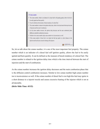 So, let us talk about the cetane number, it is one of the most important fuel property. The cetane
number which is an indicator of a diesel fuel self ignition quality, allows the fuel to be easily
ignited and burn quickly. It can be defined as the measure of knock tendency of a diesel fuel. The
cetane number is related to the ignition delay time which is the time interval between the start of
injection and the start of combustion.
As the cetane number increases the ignition delay decreases and the main combustion phase that
is the diffusion control combustion increases. Similar to low cetane number high cetane number
too is inconvenience as well. If the cetane number of diesel fuel is too high this fuel may ignite in
a short distance to a injector nozzle and causes excessive heating of the injector which is not at
all desirable.
(Refer Slide Time: 45:52)
817
 