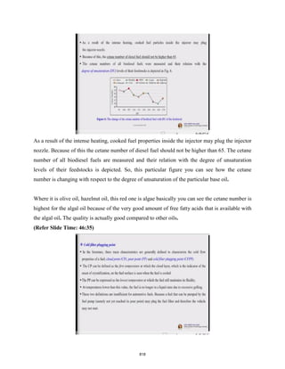 As a result of the intense heating, cooked fuel properties inside the injector may plug the injector
nozzle. Because of this the cetane number of diesel fuel should not be higher than 65. The cetane
number of all biodiesel fuels are measured and their relation with the degree of unsaturation
levels of their feedstocks is depicted. So, this particular figure you can see how the cetane
number is changing with respect to the degree of unsaturation of the particular base oil.
Where it is olive oil, hazelnut oil, this red one is algae basically you can see the cetane number is
highest for the algal oil because of the very good amount of free fatty acids that is available with
the algal oil. The quality is actually good compared to other oils.
(Refer Slide Time: 46:35)
818
 