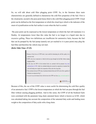 So, we will talk about cold filter plugging point CFPP. So, in the literature three main
characteristics are generally defined to characterize the cold flow properties of the fuel. First is
the cloud point, second is the pour point hence third is the cold filter plugging point CFPP. Cloud
point can be defined as the first temperature at which the cloud layer which is the indicator of the
onset of crystallization on the fuel surface is seen when the fuel is cooled.
The pour point can be expressed as the lowest temperature at which the fuel still maintains it is
fluidity. At temperatures lower than this value the fuel is no longer in a liquid state due to
excessive gelling. These two definitions are insufficient for automotive fuels, because the fuel
that can be pumped by the fuel pump (namely not yet reached to it is pour point) may plug the
fuel filter and therefore the vehicle may not start.
(Refer Slide Time: 47:25)
Because of this, the use of the CFPP value is more useful for determining the cold flow quality
of an automotive fuel. CFPP is the lowest temperature at which the fuel can pass through the fuel
filter without causing plugging problem. And in this sense, the CFPP of all the biodiesel fuels
were correlated with the parameter long chain saturated factor which is known as LCSF, which
was calculated taking into account the composition of the saturated fatty acids and lending more
weight to the composition of fatty acids with a long chain.
819
 