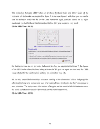 The correlation between CFPP values of produced biodiesel fuels and LCSF levels of the
vegetable oil feedstocks was depicted in figure 7, in the next figure I will show you. As can be
seen the biodiesel fuels with the lowest CFPP were from algae, corn and canola oil. As I just
mentioned you that biodiesel lipid content or the free fatty acid content is very good.
(Refer Slide Time: 48:18)
So, that is why you always get better fuel properties. So, you can see in the figure 7, the change
of the CFPP value of the biodiesel along with the LCSF; you can again see that here the CFPP
value is better for the sunflower oil and also for some other base oils.
So, the next one oxidation stability; oxidation stability is one of the most critical fuel properties
affecting the long term storage and uses of a biodiesel fuel. It indicates the fuel’s resistance to
auto oxidation. The temperature, the amount of oxygen and the material of the container where
the fuel is stored are the decisive parameters on the oxidation reactions.
(Refer Slide Time: 48:58)
820
 