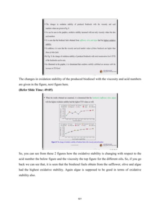 The changes in oxidation stability of the produced biodiesel with the viscosity and acid numbers
are given in the figure, next figure here.
(Refer Slide Time: 49:05)
So, you can see from these 2 figures how the oxidative stability is changing with respect to the
acid number the below figure and the viscosity the top figure for the different oils. So, if you go
back we can see that, it is seen that the biodiesel fuels obtain from the safflower, olive and algae
had the highest oxidative stability. Again algae is supposed to be good in terms of oxidative
stability also.
821
 