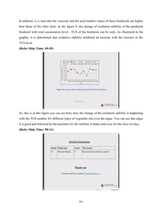 In addition, it is seen that the viscosity and the acid number values of these biodiesels are higher
than those of the other fuels. In the figure 9, the change of oxidation stability of the produced
biodiesel with total unsaturation level - TUS of the feedstock can be seen. As illustrated in the
graphic, it is determined that oxidative stability exhibited an increase with the increase in the
TUS level.
(Refer Slide Time: 49:49)
So, this is in this figure you can see here, how the change of the oxidation stability is happening
with the TUS number for different types of vegetable oils even the algae. You can see that algae
it is good and followed by the hazelnut oil, the stability is better and even for the olive oil also.
(Refer Slide Time: 50:11)
822
 