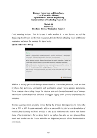 Biomass Conversion and Biorefinery
Prof. Kaustubha Mohanty
Department of Chemical Engineering
Indian Institute of Technology-Guwahati
Module 08
Lecture-22
Biooil and Biochar Production Reactors
Good morning students. This is lecture 1 under module 8. In this lecture, we will be
discussing about biooil and biochar production, then the factors affecting biooil and biochar
production and about the reactors. So, let us begin.
(Refer Slide Time: 00:43)
Biochar is mainly produced through thermochemical conversion processes, such as slow
pyrolysis, fast pyrolysis, torrefaction and gasification, under various process parameters.
These processes irreversibly change the physical state and chemical composition of biomass
into biochar in the absence or limitation of oxygen supply under specific temperatures and
pressures.
Biomass decomposition generally occurs during the primary decomposition to form solid
char at 200 to 400 degrees centigrade, which is responsible for the largest degradation of
biomass; the secondary reactions proceed to take place within the solid matrix with further
rising of the temperature. As you know that in our earlier class also we have discussed that
biooil and biochar are the 2 most valuable and important products of the thermochemical
conversion.
824
 