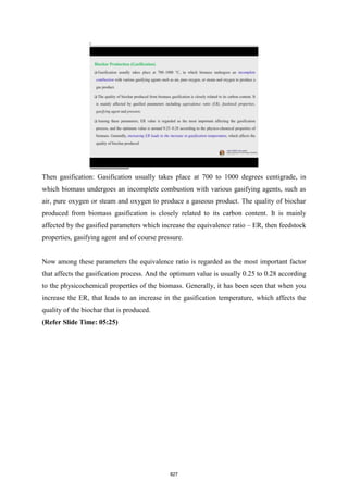 Then gasification: Gasification usually takes place at 700 to 1000 degrees centigrade, in
which biomass undergoes an incomplete combustion with various gasifying agents, such as
air, pure oxygen or steam and oxygen to produce a gaseous product. The quality of biochar
produced from biomass gasification is closely related to its carbon content. It is mainly
affected by the gasified parameters which increase the equivalence ratio – ER, then feedstock
properties, gasifying agent and of course pressure.
Now among these parameters the equivalence ratio is regarded as the most important factor
that affects the gasification process. And the optimum value is usually 0.25 to 0.28 according
to the physicochemical properties of the biomass. Generally, it has been seen that when you
increase the ER, that leads to an increase in the gasification temperature, which affects the
quality of the biochar that is produced.
(Refer Slide Time: 05:25)
827
 