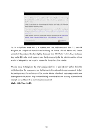 So, in a significant work Yao et al reported that char yield decreased from 0.22 to 0.14
kilogram per kilogram of biomass with increasing ER from 0.1 to 0.6. Meanwhile, carbon
content of the produced biochar slightly decreased from 88.17% to 71.16%. So, it indicates
that higher ER value needs more oxygen that is required to be fed into the gasifier, which
results in both positive and negative impacts for the quality of the biochar.
On one hand, it strengthens the heterogeneous reactions to convert more carbon from the
solid phase into the gaseous species, facilitating the formation of the micropores and further
increasing the specific surface area of the biochar. On the other hand, more oxygen molecules
in the gasification process may cause the strong ablation of biochar reducing its mechanical
strength and yield as well as increasing its ash content.
(Refer Slide Time: 06:19)
828
 