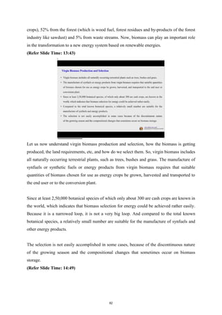 crops), 52% from the forest (which is wood fuel, forest residues and by-products of the forest
industry like sawdust) and 5% from waste streams. Now, biomass can play an important role
in the transformation to a new energy system based on renewable energies.
(Refer Slide Time: 13:43)
Let us now understand virgin biomass production and selection, how the biomass is getting
produced, the land requirements, etc, and how do we select them. So, virgin biomass includes
all naturally occurring terrestrial plants, such as trees, bushes and grass. The manufacture of
synfuels or synthetic fuels or energy products from virgin biomass requires that suitable
quantities of biomass chosen for use as energy crops be grown, harvested and transported to
the end user or to the conversion plant.
Since at least 2,50,000 botanical species of which only about 300 are cash crops are known in
the world, which indicates that biomass selection for energy could be achieved rather easily.
Because it is a narrowed loop, it is not a very big loop. And compared to the total known
botanical species, a relatively small number are suitable for the manufacture of synfuels and
other energy products.
The selection is not easily accomplished in some cases, because of the discontinuous nature
of the growing season and the compositional changes that sometimes occur on biomass
storage.
(Refer Slide Time: 14:49)
82
 
