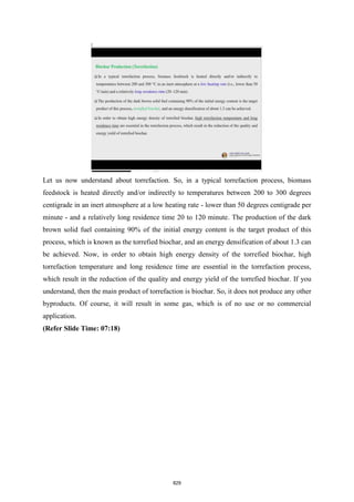 Let us now understand about torrefaction. So, in a typical torrefaction process, biomass
feedstock is heated directly and/or indirectly to temperatures between 200 to 300 degrees
centigrade in an inert atmosphere at a low heating rate - lower than 50 degrees centigrade per
minute - and a relatively long residence time 20 to 120 minute. The production of the dark
brown solid fuel containing 90% of the initial energy content is the target product of this
process, which is known as the torrefied biochar, and an energy densification of about 1.3 can
be achieved. Now, in order to obtain high energy density of the torrefied biochar, high
torrefaction temperature and long residence time are essential in the torrefaction process,
which result in the reduction of the quality and energy yield of the torrefied biochar. If you
understand, then the main product of torrefaction is biochar. So, it does not produce any other
byproducts. Of course, it will result in some gas, which is of no use or no commercial
application.
(Refer Slide Time: 07:18)
829
 