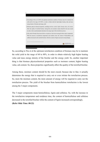 So, according to Niu et al the optimum torrefaction condition of biomass may be to maintain
the solid yield in the range of 60 to 80%, in order to obtain relatively high higher heating
value and mass energy density of the biochar and the energy yield. So, another important
thing is that biomass physicochemical properties such as moisture content, higher heating
value, ash content. So, these properties significantly affect the quality of the torrefied biochar.
Among these, moisture content should be the most crucial, because due to that, it actually
determines the energy that is required to carry out or even initiate the torrefaction process.
So, more the moisture content, the more amount of energy will be required to carry out the
torrefaction process. The yield of the biochar from hemicellulose torrefaction is the lowest
among the 3 major components.
The 3 major components mean hemicellulose, lignin and cellulose. So, with the increase in
the torrefaction temperature and residence time, the content of hemicellulose and cellulose
decreased in the torrefied biochar while the content of lignin increased correspondingly.
(Refer Slide Time: 08:22)
830
 