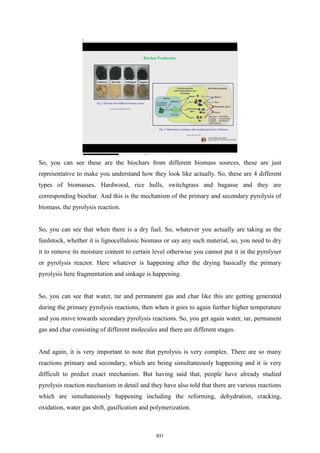 So, you can see these are the biochars from different biomass sources, these are just
representative to make you understand how they look like actually. So, these are 4 different
types of biomasses. Hardwood, rice hulls, switchgrass and bagasse and they are
corresponding biochar. And this is the mechanism of the primary and secondary pyrolysis of
biomass, the pyrolysis reaction.
So, you can see that when there is a dry fuel. So, whatever you actually are taking as the
feedstock, whether it is lignocellulosic biomass or say any such material, so, you need to dry
it to remove its moisture content to certain level otherwise you cannot put it in the pyrolyser
or pyrolysis reactor. Here whatever is happening after the drying basically the primary
pyrolysis here fragmentation and sinkage is happening.
So, you can see that water, tar and permanent gas and char like this are getting generated
during the primary pyrolysis reactions, then when it goes to again further higher temperature
and you move towards secondary pyrolysis reactions. So, you get again water, tar, permanent
gas and char consisting of different molecules and there are different stages.
And again, it is very important to note that pyrolysis is very complex. There are so many
reactions primary and secondary, which are being simultaneously happening and it is very
difficult to predict exact mechanism. But having said that, people have already studied
pyrolysis reaction mechanism in detail and they have also told that there are various reactions
which are simultaneously happening including the reforming, dehydration, cracking,
oxidation, water gas shift, gasification and polymerization.
831
 