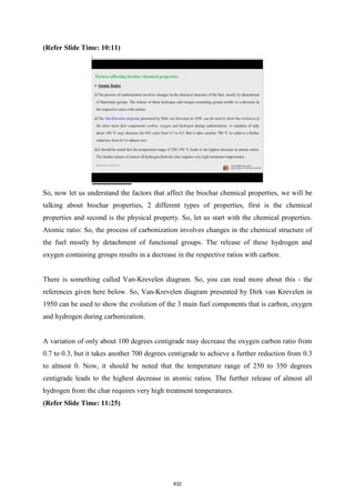 (Refer Slide Time: 10:11)
So, now let us understand the factors that affect the biochar chemical properties, we will be
talking about biochar properties, 2 different types of properties, first is the chemical
properties and second is the physical property. So, let us start with the chemical properties.
Atomic ratio: So, the process of carbonization involves changes in the chemical structure of
the fuel mostly by detachment of functional groups. The release of these hydrogen and
oxygen containing groups results in a decrease in the respective ratios with carbon.
There is something called Van-Krevelen diagram. So, you can read more about this - the
references given here below. So, Van-Krevelen diagram presented by Dirk van Krevelen in
1950 can be used to show the evolution of the 3 main fuel components that is carbon, oxygen
and hydrogen during carbonization.
A variation of only about 100 degrees centigrade may decrease the oxygen carbon ratio from
0.7 to 0.3, but it takes another 700 degrees centigrade to achieve a further reduction from 0.3
to almost 0. Now, it should be noted that the temperature range of 250 to 350 degrees
centigrade leads to the highest decrease in atomic ratios. The further release of almost all
hydrogen from the char requires very high treatment temperatures.
(Refer Slide Time: 11:25)
832
 
