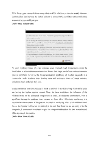 50%. The oxygen content is in the range of 40 to 45%, a little more than the woody biomass.
Carbonization can increase the carbon content to around 90% and reduce almost the entire
amount of oxygen and hydrogen.
(Refer Slide Time: 14:11)
At short residence times of a few minutes, even relatively high temperatures might be
insufficient to achieve complete conversion. In this time range, the influence of the residence
time is important. However, the typical production conditions of biochar especially in a
commercial scale involves slow heating rates and residence times of many minutes,
sometimes hours and even days also.
Because the main aim is to produce as much as amount of biochar having excellent or let us
say having the highest carbon content. Now, for these conditions, the influence of the
residence time on the elemental composition is small. At moderate temperatures, even a
significant increase in residence time, you can say from 60 to 180 minute results only in a
decrease in carbon content of few percent. So, there is hardly any effect of the residence time.
So, as the biochar will never be utilized in its, ash free from but as an entity with the
inorganics, it seems more reasonable to give the composition based on the total matter instead
of the dry or ash free matter.
(Refer Slide Time: 15:15)
835
 