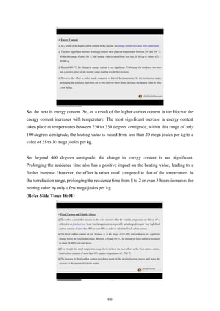 So, the next is energy content. So, as a result of the higher carbon content in the biochar the
energy content increases with temperature. The most significant increase in energy content
takes place at temperatures between 250 to 350 degrees centigrade, within this range of only
100 degrees centigrade, the heating value is raised from less than 20 mega joules per kg to a
value of 25 to 30 mega joules per kg.
So, beyond 400 degrees centigrade, the change in energy content is not significant.
Prolonging the residence time also has a positive impact on the heating value, leading to a
further increase. However, the effect is rather small compared to that of the temperature. In
the torrefaction range, prolonging the residence time from 1 to 2 or even 3 hours increases the
heating value by only a few mega joules per kg.
(Refer Slide Time: 16:01)
836
 