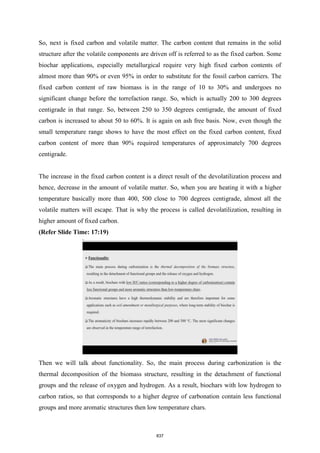 So, next is fixed carbon and volatile matter. The carbon content that remains in the solid
structure after the volatile components are driven off is referred to as the fixed carbon. Some
biochar applications, especially metallurgical require very high fixed carbon contents of
almost more than 90% or even 95% in order to substitute for the fossil carbon carriers. The
fixed carbon content of raw biomass is in the range of 10 to 30% and undergoes no
significant change before the torrefaction range. So, which is actually 200 to 300 degrees
centigrade in that range. So, between 250 to 350 degrees centigrade, the amount of fixed
carbon is increased to about 50 to 60%. It is again on ash free basis. Now, even though the
small temperature range shows to have the most effect on the fixed carbon content, fixed
carbon content of more than 90% required temperatures of approximately 700 degrees
centigrade.
The increase in the fixed carbon content is a direct result of the devolatilization process and
hence, decrease in the amount of volatile matter. So, when you are heating it with a higher
temperature basically more than 400, 500 close to 700 degrees centigrade, almost all the
volatile matters will escape. That is why the process is called devolatilization, resulting in
higher amount of fixed carbon.
(Refer Slide Time: 17:19)
Then we will talk about functionality. So, the main process during carbonization is the
thermal decomposition of the biomass structure, resulting in the detachment of functional
groups and the release of oxygen and hydrogen. As a result, biochars with low hydrogen to
carbon ratios, so that corresponds to a higher degree of carbonation contain less functional
groups and more aromatic structures then low temperature chars.
837
 