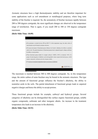 Aromatic structures have a high thermodynamic stability and are therefore important for
some applications such as soil amendment or metallurgical purposes, where long term
stability of the biochar is required. So, the aromaticity of biochar increases rapidly between
200 to 500 degrees centigrade, the most significant changes are observed in the temperature
range of torrefaction. That is again, if you recall 200 to 300 or 350 degrees centigrade
maximum.
(Refer Slide Time: 18:09)
The maximum is reached between 500 to 800 degrees centigrade. So, in this temperature
range, the entire carbon of some biochars may be bound in the aromatic structures. The type
and the amount of functional groups influence the biochar’s alkalinity, the ability to
neutralize acids in the soils. The partial detachment of functional groups leads to unpaired
negative charges and hence the ability to accept protons.
These functional groups include for example, carboxyl and hydroxyl groups. Several
categories of alkalinity can be distinguished like surface organic functional groups, soluble
organic compounds, carbonate and other inorganic alkalis. An increase in the treatment
temperature also leads to an increase in the alkalinity.
(Refer Slide Time: 18:53)
838
 