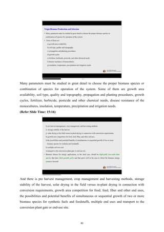 Many parameters must be studied in great detail to choose the proper biomass species or
combination of species for operation of the system. Some of them are growth area
availability, soil type, quality and topography, propagation and planting procedures, growth
cycles, fertilizer, herbicide, pesticide and other chemical needs, disease resistance of the
monocultures, insolation, temperature, precipitation and irrigation needs.
(Refer Slide Time: 15:16)
And there is pre harvest management, crop management and harvesting methods, storage
stability of the harvest, solar drying in the field versus in-plant drying in connection with
conversion requirements, growth area competition for food, feed, fiber and other end uses,
the possibilities and potential benefits of simultaneous or sequential growth of two or more
biomass species for synthetic fuels and foodstuffs, multiple end uses and transport to the
conversion plant gate or end-use site.
83
 