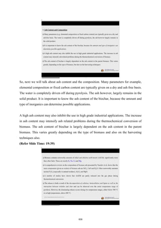 So, next we will talk about ash content and the composition. Many parameters for example,
elemental composition or fixed carbon content are typically given on a dry and ash free basis.
The water is completely driven off during pyrolysis. The ash however, largely remains in the
solid product. It is important to know the ash content of the biochar, because the amount and
type of inorganics can determine possible applications.
A high ash content may also inhibit the use in high grade industrial applications. The increase
in ash content may intensify ash related problems during the thermochemical conversion of
biomass. The ash content of biochar is largely dependent on the ash content in the parent
biomass. This varies greatly depending on the type of biomass and also on the harvesting
techniques also.
(Refer Slide Time: 19:39)
839
 