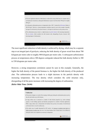 The most significant reduction in bulk density is achieved by drying, which may be a separate
step or an integral part of pyrolysis, reducing the bulk density of green wood from about 700
kilogram per meter cube to roughly 400 kilogram per meter cube. A subsequent carbonization
process at temperatures above 300 degrees centigrade reduced the bulk density further to 300
to 330 kilograms per meter cube.
However, a strong temperature correlation cannot be seen in this example. Generally, the
higher the bulk density of the parent biomass is, the higher the bulk density of the produced
char. The carbonization process leads to a slight decrease in the particle density with
increasing temperature. The true density which considers the solid structure only,
disregarding of all the pores increases with increasing the degree of carbonation.
(Refer Slide Time: 24:04)
842
 