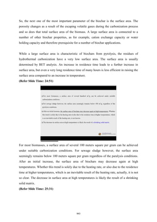So, the next one of the most important parameter of the biochar is the surface area. The
porosity changes as a result of the escaping volatile gases during the carbonization process
and so does that total surface area of the biomass. A large surface area is connected to a
number of other biochar properties, as for example, cation exchange capacity or water
holding capacity and therefore prerequisite for a number of biochar applications.
While a large surface area is characteristic of biochars from pyrolysis, the residues of
hydrothermal carbonization have a very low surface area. The surface area is usually
determined by BET analysis. An increase in residence time leads to a further increase in
surface area, but even a very long residence time of many hours is less efficient in raising the
surface area compared to an increase in temperature.
(Refer Slide Time: 24:51)
For most biomasses, a surface area of several 100 meters square per gram can be achieved
under suitable carbonization conditions. For sewage sludge however, the surface area
seemingly remains below 100 meters square per gram regardless of the paralysis conditions.
After an initial increase, the surface area of biochars may decrease again at high
temperatures. Whether this trend is solely due to the heating rate, or also due to the residence
time at higher temperatures, which is an inevitable result of the heating rate, actually, it is not
so clear. The decrease in surface area at high temperatures is likely the result of a shrinking
solid matrix.
(Refer Slide Time: 25:31)
843
 