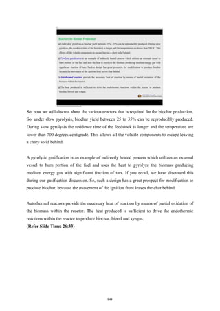 So, now we will discuss about the various reactors that is required for the biochar production.
So, under slow pyrolysis, biochar yield between 25 to 35% can be reproducibly produced.
During slow pyrolysis the residence time of the feedstock is longer and the temperature are
lower than 700 degrees centigrade. This allows all the volatile components to escape leaving
a chary solid behind.
A pyrolytic gasification is an example of indirectly heated process which utilizes an external
vessel to burn portion of the fuel and uses the heat to pyrolyze the biomass producing
medium energy gas with significant fraction of tars. If you recall, we have discussed this
during our gasification discussion. So, such a design has a great prospect for modification to
produce biochar, because the movement of the ignition front leaves the char behind.
Autothermal reactors provide the necessary heat of reaction by means of partial oxidation of
the biomass within the reactor. The heat produced is sufficient to drive the endothermic
reactions within the reactor to produce biochar, biooil and syngas.
(Refer Slide Time: 26:33)
844
 