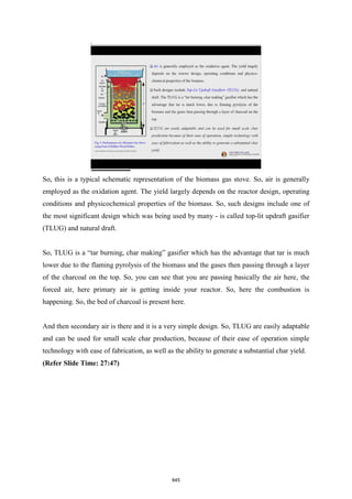 So, this is a typical schematic representation of the biomass gas stove. So, air is generally
employed as the oxidation agent. The yield largely depends on the reactor design, operating
conditions and physicochemical properties of the biomass. So, such designs include one of
the most significant design which was being used by many - is called top-lit updraft gasifier
(TLUG) and natural draft.
So, TLUG is a “tar burning, char making” gasifier which has the advantage that tar is much
lower due to the flaming pyrolysis of the biomass and the gases then passing through a layer
of the charcoal on the top. So, you can see that you are passing basically the air here, the
forced air, here primary air is getting inside your reactor. So, here the combustion is
happening. So, the bed of charcoal is present here.
And then secondary air is there and it is a very simple design. So, TLUG are easily adaptable
and can be used for small scale char production, because of their ease of operation simple
technology with ease of fabrication, as well as the ability to generate a substantial char yield.
(Refer Slide Time: 27:47)
845
 