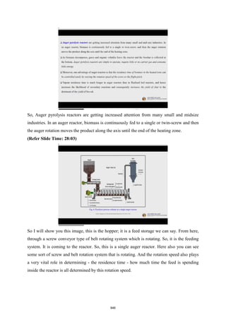 So, Auger pyrolysis reactors are getting increased attention from many small and midsize
industries. In an auger reactor, biomass is continuously fed to a single or twin-screw and then
the auger rotation moves the product along the axis until the end of the heating zone.
(Refer Slide Time: 28:03)
So I will show you this image, this is the hopper; it is a feed storage we can say. From here,
through a screw conveyor type of belt rotating system which is rotating. So, it is the feeding
system. It is coming to the reactor. So, this is a single auger reactor. Here also you can see
some sort of screw and belt rotation system that is rotating. And the rotation speed also plays
a very vital role in determining - the residence time - how much time the feed is spending
inside the reactor is all determined by this rotation speed.
846
 