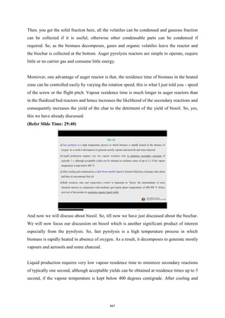 Then, you get the solid fraction here, all the volatiles can be condensed and gaseous fraction
can be collected if it is useful, otherwise other condensable parts can be condensed if
required. So, as the biomass decomposes, gases and organic volatiles leave the reactor and
the biochar is collected at the bottom. Auger pyrolysis reactors are simple to operate, require
little or no carrier gas and consume little energy.
Moreover, one advantage of auger reactor is that, the residence time of biomass in the heated
zone can be controlled easily by varying the rotation speed; this is what I just told you - speed
of the screw or the flight pitch. Vapour residence time is much longer in auger reactors than
in the fluidized bed reactors and hence increases the likelihood of the secondary reactions and
consequently increases the yield of the char to the detriment of the yield of biooil. So, yes,
this we have already discussed.
(Refer Slide Time: 29:40)
And now we will discuss about biooil. So, till now we have just discussed about the biochar.
We will now focus our discussion on biooil which is another significant product of interest
especially from the pyrolysis. So, fast pyrolysis is a high temperature process in which
biomass is rapidly heated in absence of oxygen. As a result, it decomposes to generate mostly
vapours and aerosols and some charcoal.
Liquid production requires very low vapour residence time to minimize secondary reactions
of typically one second, although acceptable yields can be obtained at residence times up to 5
second, if the vapour temperature is kept below 400 degrees centigrade. After cooling and
847
 