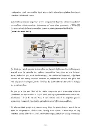 condensation, a dark brown mobile liquid is formed which has a heating below about half of
that of the conventional fuel oil.
Both residence time and temperature control is important to freeze the intermediates of most
chemical interest in conjunction with moderate gas/vapour phase temperatures of 400 to 500
degrees centigrade before recovery of the product to maximize organic liquid yields.
(Refer Slide Time: 30:41)
So, this is the typical graphical abstract of the pyrolysis of the biomass. So, the biomass. so
you talk about the particular size, moisture, composition, these things we have discussed
already and then it goes to the pyrolysis reactor, you can have different types of pyrolysis
reactors, we have already discussed about that. So, the feed rate, reaction time, gases flow
rate, temperature, heating rate, all this will affect the quality of the biochar or biooil that you
are going to produce.
So, you get a char here. Then all the volatile components go to a condenser, whatever
condensable will be condensed as a liquid phase, which you get as biooil and whatever non-
condensable - It will be left off. Now, it also contains some of the important gaseous
components. If required, it can be also captured and converted to value added fuel.
So, whatever biooil you get here, there are many things that you need to do - we will discuss
about the fuel properties, calorific value, viscosity, water content, all these things are very
important features of the biooil. Now, whatever biooil you get here are usually containing a
848
 