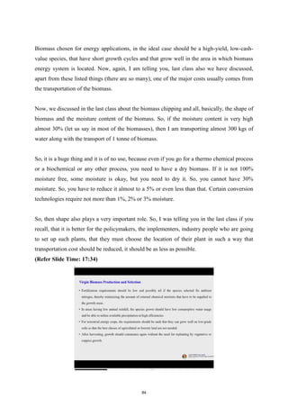 Biomass chosen for energy applications, in the ideal case should be a high-yield, low-cash-
value species, that have short growth cycles and that grow well in the area in which biomass
energy system is located. Now, again, I am telling you, last class also we have discussed,
apart from these listed things (there are so many), one of the major costs usually comes from
the transportation of the biomass.
Now, we discussed in the last class about the biomass chipping and all, basically, the shape of
biomass and the moisture content of the biomass. So, if the moisture content is very high
almost 30% (let us say in most of the biomasses), then I am transporting almost 300 kgs of
water along with the transport of 1 tonne of biomass.
So, it is a huge thing and it is of no use, because even if you go for a thermo chemical process
or a biochemical or any other process, you need to have a dry biomass. If it is not 100%
moisture free, some moisture is okay, but you need to dry it. So, you cannot have 30%
moisture. So, you have to reduce it almost to a 5% or even less than that. Certain conversion
technologies require not more than 1%, 2% or 3% moisture.
So, then shape also plays a very important role. So, I was telling you in the last class if you
recall, that it is better for the policymakers, the implementers, industry people who are going
to set up such plants, that they must choose the location of their plant in such a way that
transportation cost should be reduced, it should be as less as possible.
(Refer Slide Time: 17:34)
84
 