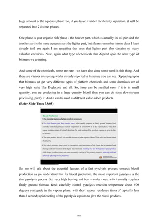 huge amount of the aqueous phase. So, if you leave it under the density separation, it will be
separated into 2 distinct phases.
One phase is your organic rich phase - the heavier part, which is actually the oil part and the
another part is the more aqueous part the lighter part, but please remember in one class I have
already told you again I am repeating that even that lighter part also contains so many
valuable chemicals. Now, again what type of chemicals that depend upon the what type of
biomass we are using.
And some of the chemicals, some are rare - we have also done some work in this thing. And
there are various interesting works already reported in literature you can see. Depending upon
that biomass we get very different types of platform chemicals and some chemicals are of
very high value like D-glucose and all. So, those can be purified even if it is in small
quantity, you are producing in a large quantity biooil then you can do some downstream
processing, purify it. And it can be used as different value added products.
(Refer Slide Time: 33:05)
So, we will talk about the essential features of a fast pyrolysis process, towards biooil
production as you understand that for biooil production, the most important pyrolysis is the
fast pyrolysis process. So, very high heating and heat transfer rates, which usually requires
finely ground biomass feed; carefully control pyrolysis reaction temperature about 500
degrees centigrade in the vapour phase, with short vapour residence times of typically less
than 2 second; rapid cooling of the pyrolysis vapours to give the biooil products.
849
 
