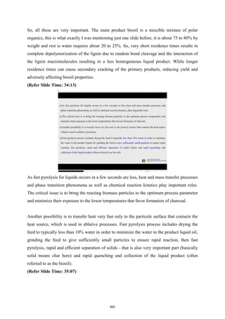 So, all these are very important. The main product biooil is a miscible mixture of polar
organics, this is what exactly I was mentioning just one slide before, it is about 75 to 80% by
weight and rest is water requires about 20 to 25%. So, very short residence times results in
complete depolymerization of the lignin due to random bond cleavage and the interaction of
the lignin macromolecules resulting in a less homogeneous liquid product. While longer
residence times can cause secondary cracking of the primary products, reducing yield and
adversely affecting biooil properties.
(Refer Slide Time: 34:13)
As fast pyrolysis for liquids occurs in a few seconds are less, heat and mass transfer processes
and phase transition phenomena as well as chemical reaction kinetics play important roles.
The critical issue is to bring the reacting biomass particles to the optimum process parameter
and minimize their exposure to the lower temperatures that favor formation of charcoal.
Another possibility is to transfer heat very fast only to the particule surface that contacts the
heat source, which is used in ablative processes. Fast pyrolysis process includes drying the
feed to typically less than 10% water in order to minimize the water in the product liquid oil,
grinding the feed to give sufficiently small particles to ensure rapid reaction, then fast
pyrolysis, rapid and efficient separation of solids - that is also very important part (basically
solid means char here) and rapid quenching and collection of the liquid product (often
referred to as the biooil).
(Refer Slide Time: 35:07)
850
 