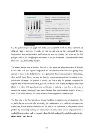 So, this particular plot or graph will make you understand about the broad spectrum of
different types of pyrolysis products. So, you can see here we have compared this fast,
intermediate, slow carbonization, gasification and slow torrefaction. So, let us see the fast
paralysis here. In the fast pyrolysis the amount of the gas is very low - you can see this is the
black one – gas, followed by the char.
The second portion here is the char, then this is your water and whatever the rest all left out
till the 100% is all your organic compounds. So, you can understand that we are getting more
amount of biooil in the fast pyrolysis - it is quite clear. So, if you compare to intermediate,
slow and all these things, you can see that the gaseous components are increasing in the
gasification of course, the product is syngas. So, that is why the gaseous component is
highest. And in the slow torrefaction, you can see that the char, there is no organics and water
phase, it is either little gas phase here and the rest everything is char. So, in all cases, a
commercial process comprises 3 main stages from the feed reception to the delivery of one or
more of the useful products. So, these are the different steps or we can say stages.
The first one is the feed reception, storage handling, preparation and pre-treatment. The
second is the conversion of solid biomass by fast pyrolysis to a more usable form of energy in
liquid form, which is known as biooil and the third is the conversion of this primary liquid
product by processing, refining or cleanup (or we many times call as upgradation) to a
marketable end product such as electricity, heat, biofuels and/or different platform chemicals.
(Refer Slide Time: 36:51)
851
 