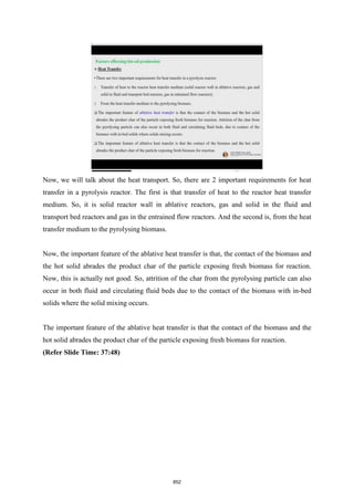 Now, we will talk about the heat transport. So, there are 2 important requirements for heat
transfer in a pyrolysis reactor. The first is that transfer of heat to the reactor heat transfer
medium. So, it is solid reactor wall in ablative reactors, gas and solid in the fluid and
transport bed reactors and gas in the entrained flow reactors. And the second is, from the heat
transfer medium to the pyrolysing biomass.
Now, the important feature of the ablative heat transfer is that, the contact of the biomass and
the hot solid abrades the product char of the particle exposing fresh biomass for reaction.
Now, this is actually not good. So, attrition of the char from the pyrolysing particle can also
occur in both fluid and circulating fluid beds due to the contact of the biomass with in-bed
solids where the solid mixing occurs.
The important feature of the ablative heat transfer is that the contact of the biomass and the
hot solid abrades the product char of the particle exposing fresh biomass for reaction.
(Refer Slide Time: 37:48)
852
 