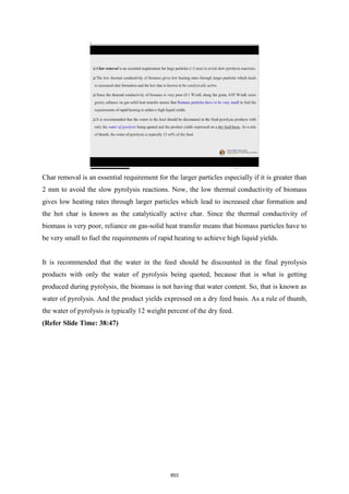 Char removal is an essential requirement for the larger particles especially if it is greater than
2 mm to avoid the slow pyrolysis reactions. Now, the low thermal conductivity of biomass
gives low heating rates through larger particles which lead to increased char formation and
the hot char is known as the catalytically active char. Since the thermal conductivity of
biomass is very poor, reliance on gas-solid heat transfer means that biomass particles have to
be very small to fuel the requirements of rapid heating to achieve high liquid yields.
It is recommended that the water in the feed should be discounted in the final pyrolysis
products with only the water of pyrolysis being quoted, because that is what is getting
produced during pyrolysis, the biomass is not having that water content. So, that is known as
water of pyrolysis. And the product yields expressed on a dry feed basis. As a rule of thumb,
the water of pyrolysis is typically 12 weight percent of the dry feed.
(Refer Slide Time: 38:47)
853
 